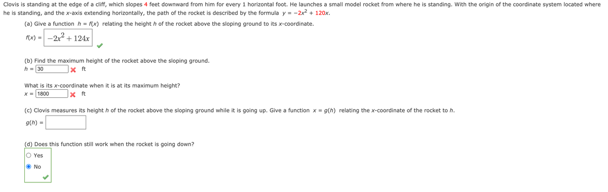 Clovis is standing at the edge of a cliff, which slopes 4 feet downward from him for every 1 horizontal foot. He launches a small model rocket from where he is standing. With the origin of the coordinate system located where
he is standing, and the x-axis extending horizontally, the path of the rocket is described by the formula y = -2x2 + 120x.
(a) Give a function h = f(x) relating the height h of the rocket above the sloping ground to its x-coordinate.
f(x) = -2x2 + 124x
%3D
(b) Find the maximum height of the rocket above the sloping ground.
h
30
ft
What is its x-coordinate when it is at its maximum height?
X =
1800
ft
(c) Clovis measures its height h of the rocket above the sloping ground while it is going up. Give a function x = g(h) relating the x-coordinate of the rocket to h.
g(h) =
(d) Does this function still work when the rocket is going down?
Yes
O No

