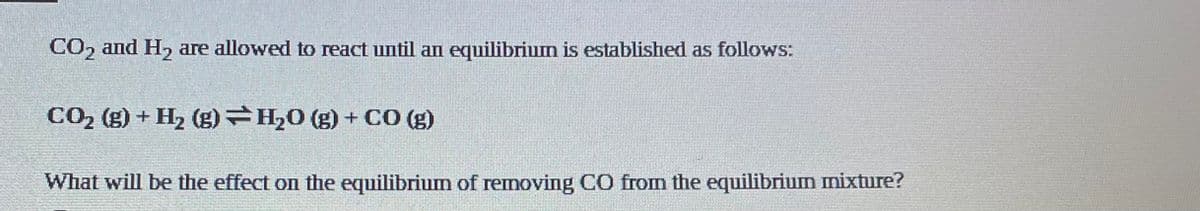 CO2 and H, are allowed to react until an equilibrium is established as follows:
CO2 (g) + H, (g)H,0 (g) + CO (g)
What will be the effect on the equilibriumn of removing CO from the equilibrium mixture?
