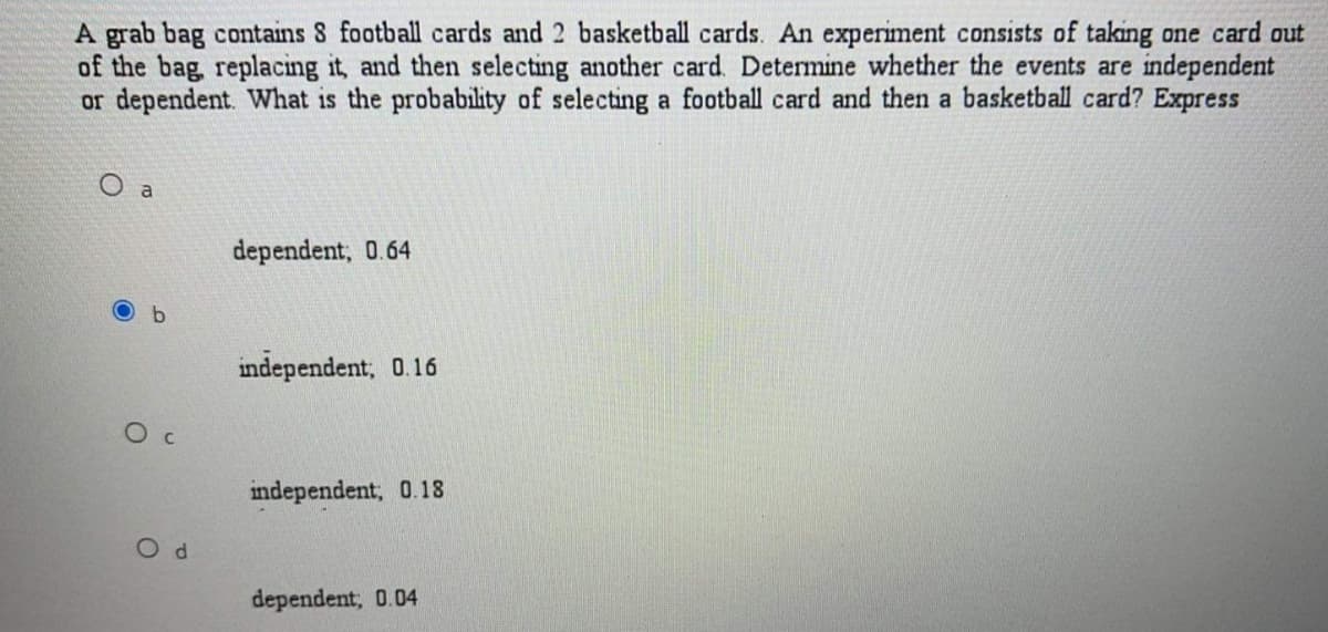 A grab bag contains S football cards and 2 basketball cards. An experiment consists of taking one card out
of the bag, replacing it, and then selecting another card. Determine whether the events are independent
or dependent. What is the probability of selecting a football card and then a basketball card? Express
dependent, 0.64
b.
independent, 0.16
independent, 0.18
dependent, 0.04
