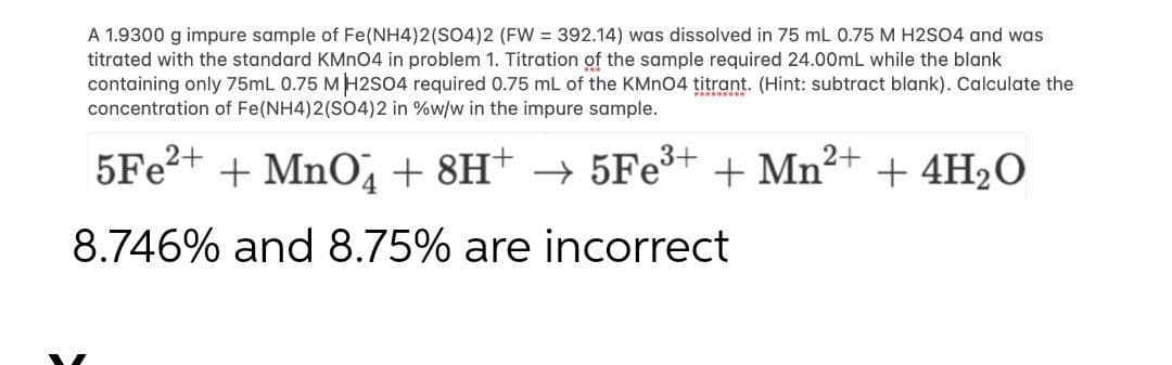 A 1.9300 g impure sample of Fe(NH4)2(SO4)2 (FW = 392.14) was dissolved in 75 mL 0.75 M H2SO4 and was
titrated with the standard KMnO4 in problem 1. Titration of the sample required 24.00mL while the blank
containing only 75mL 0.75 M H2SO4 required 0.75 mL of the KMnO4 titrant. (Hint: subtract blank). Calculate the
concentration of Fe(NH4)2(SO4)2 in %w/w in the impure sample.
5Fe²+ + MnO4 + 8H+ → 5Fe³+ + Mn²+ + 4H₂O
8.746% and 8.75% are incorrect