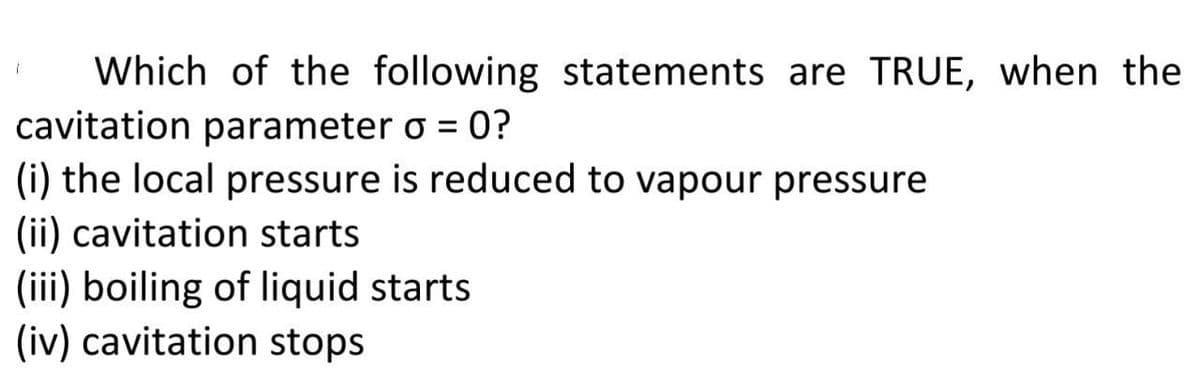 Which of the following statements are TRUE, when the
cavitation parameter o = 0?
(i) the local pressure is reduced to vapour pressure
(ii) cavitation starts
(iii) boiling of liquid starts
(iv) cavitation stops