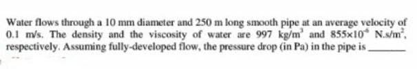 Water flows through a 10 mm diameter and 250 m long smooth pipe at an average velocity of
0.1 m/s. The density and the viscosity of water are 997 kg/m' and 855x10 N.s/m²,
respectively. Assuming fully-developed flow, the pressure drop (in Pa) in the pipe is_