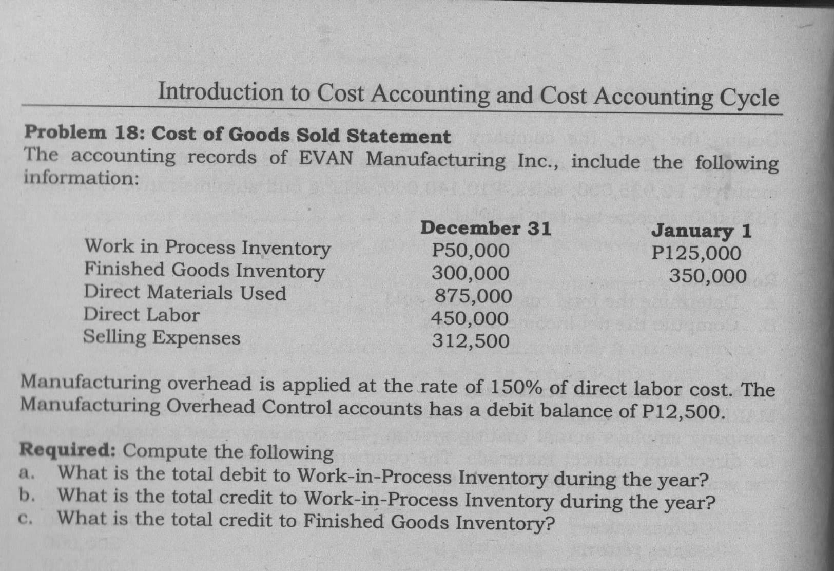 The accounting records of EVAN Manufacturing Inc., include the following
information:
December 31
Work in Process Inventory
Finished Goods Inventory
Direct Materials Used
Direct Labor
P50,000
300,000
875,000
450,000
312,500
January 1
P125,000
350,000
Selling Expenses
