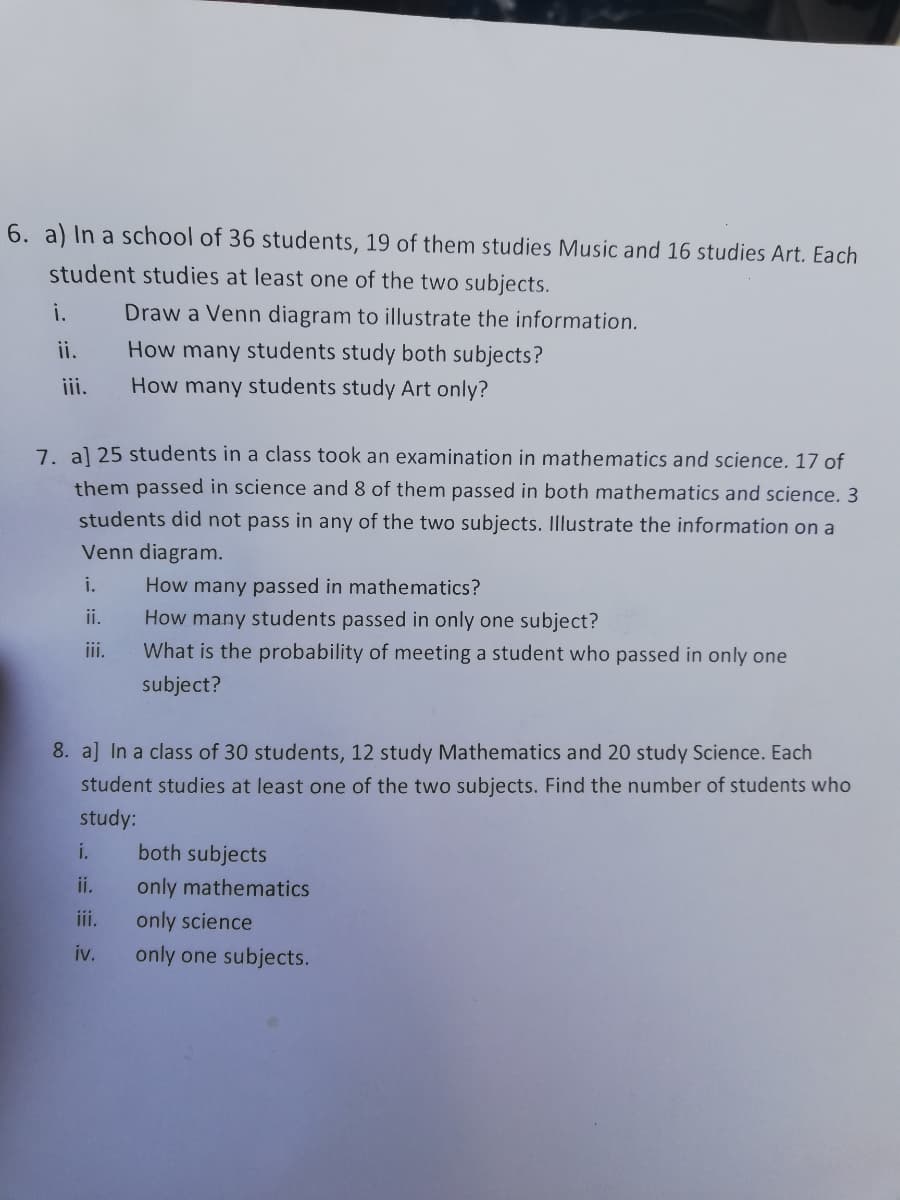 6. a) In a school of 36 students, 19 of them studies Music and 16 studies Art. Each
student studies at least one of the two subjects.
i.
Draw a Venn diagram to illustrate the information.
ii.
How many students study both subjects?
iii.
How many students study Art only?
7. al 25 students in a class took an examination in mathematics and science. 17 of
them passed in science and 8 of them passed in both mathematics and science. 3
students did not pass in any of the two subjects. Illustrate the information on a
Venn diagram.
i.
How many passed in mathematics?
ii.
How many students passed in only one subject?
i.
What is the probability of meeting a student who passed in only one
subject?
8. a] In a class of 30 students, 12 study Mathematics and 20 study Science. Each
student studies at least one of the two subjects. Find the number of students who
study:
i.
both subjects
ii.
only mathematics
iii.
only science
iv.
only one subjects.
