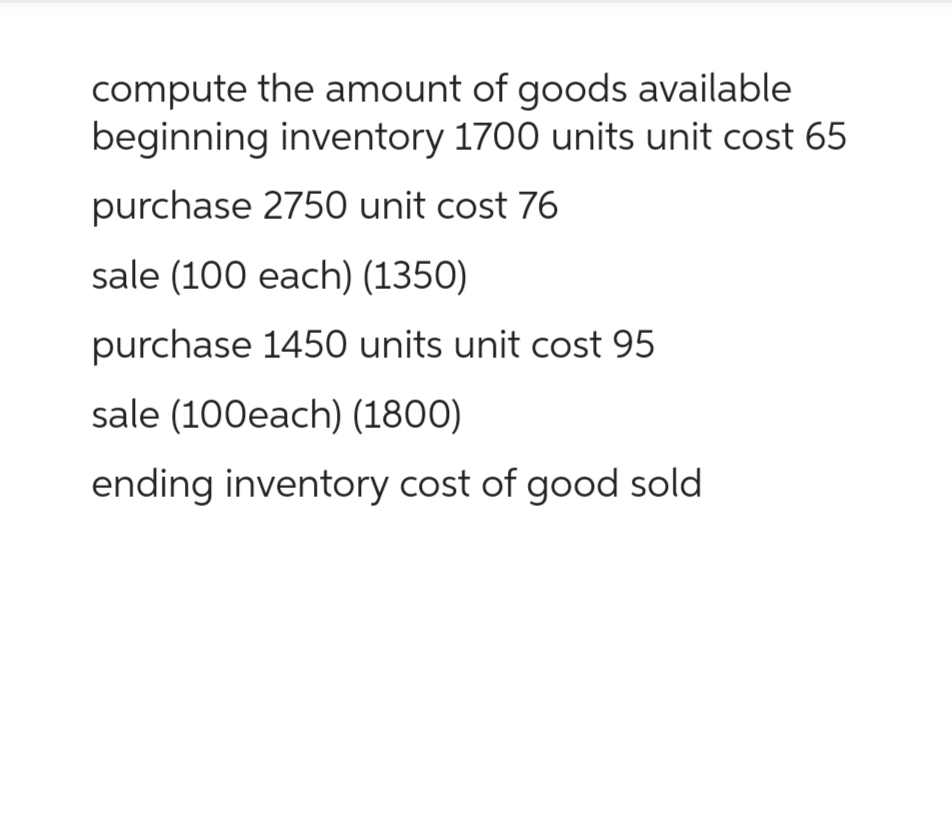 compute the amount of goods available
beginning inventory 1700 units unit cost 65
purchase 2750 unit cost 76
sale (100 each) (1350)
purchase 1450 units unit cost 95
sale (100each) (1800)
ending inventory cost of good sold