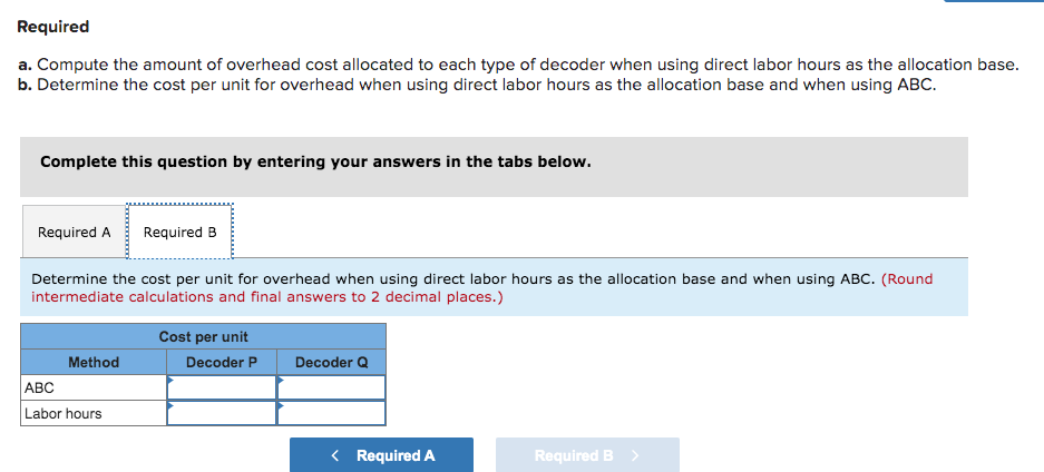 Required
a. Compute the amount of overhead cost allocated to each type of decoder when using direct labor hours as the allocation base.
b. Determine the cost per unit for overhead when using direct labor hours as the allocation base and when using ABC.
Complete this question by entering your answers in the tabs below.
Required A Required B
Determine the cost per unit for overhead when using direct labor hours as the allocation base and when using ABC. (Round
intermediate calculations and final answers to 2 decimal places.)
Method
ABC
Labor hours
Cost per unit
Decoder P
Decoder Q
< Required A
Required B >