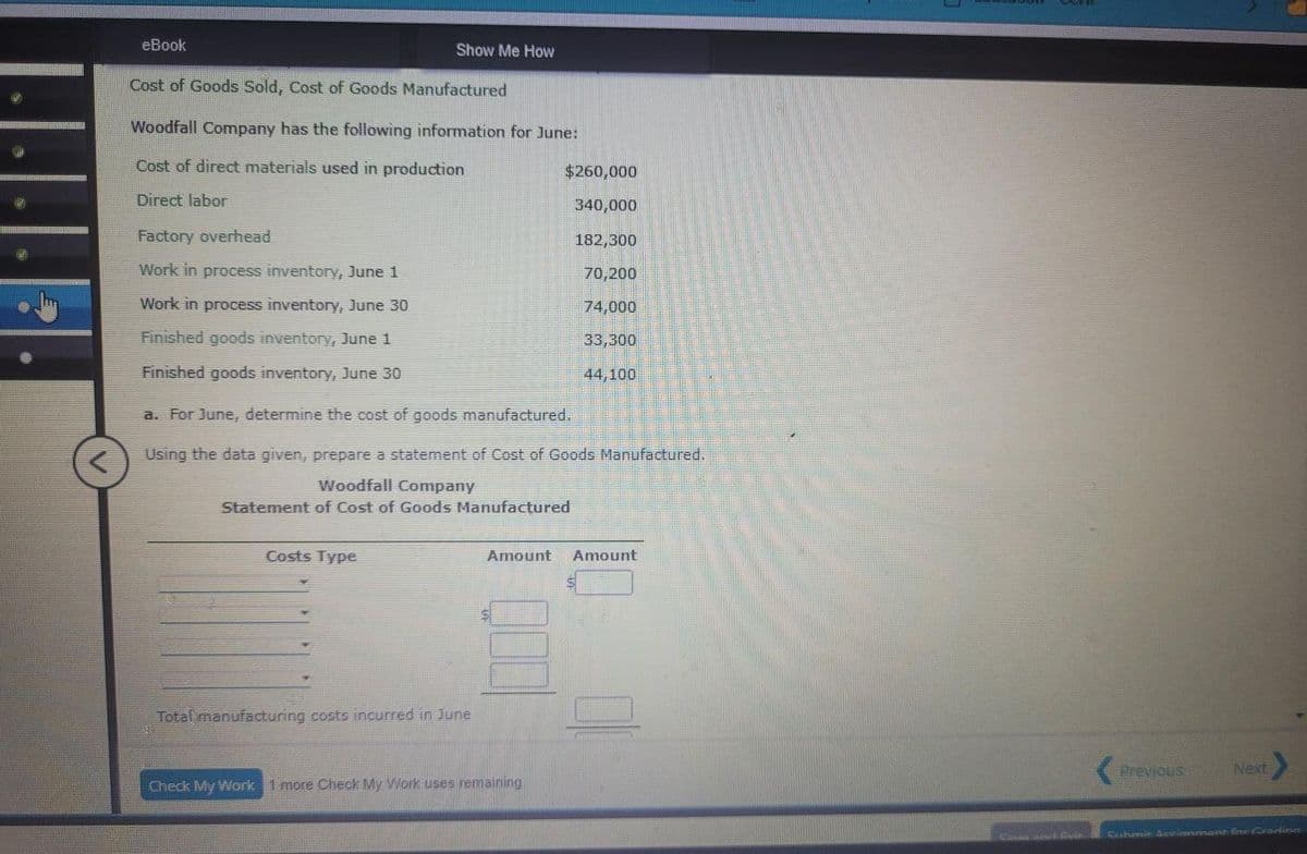 <
eBook
Cost of Goods Sold, Cost of Goods Manufactured
Woodfall Company has the following information for June:
Cost of direct materials used in production
Direct labor
Factory overhead
Work in process inventory, June 1
Work in process inventory, June 30
Finished goods inventory, June 1
Finished goods inventory, June 30
Show Me How
Costs Type
a. For June, determine the cost of goods manufactured.
Using the data given, prepare a statement of Cost of Goods Manufactured.
Woodfall Company
Statement of Cost of Goods Manufactured
Total manufacturing costs incurred in June
$260,000
340,000
182,300
70,200
74,000
33,300
44,100
Amount Amount
$
Check My Work 1 more Check My Work uses remaining.
Previous
Next