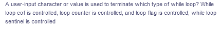 A user-input character or value is used to terminate which type of while loop? While
loop eof is controlled, loop counter is controlled, and loop flag is controlled, while loop
sentinel is controlled
