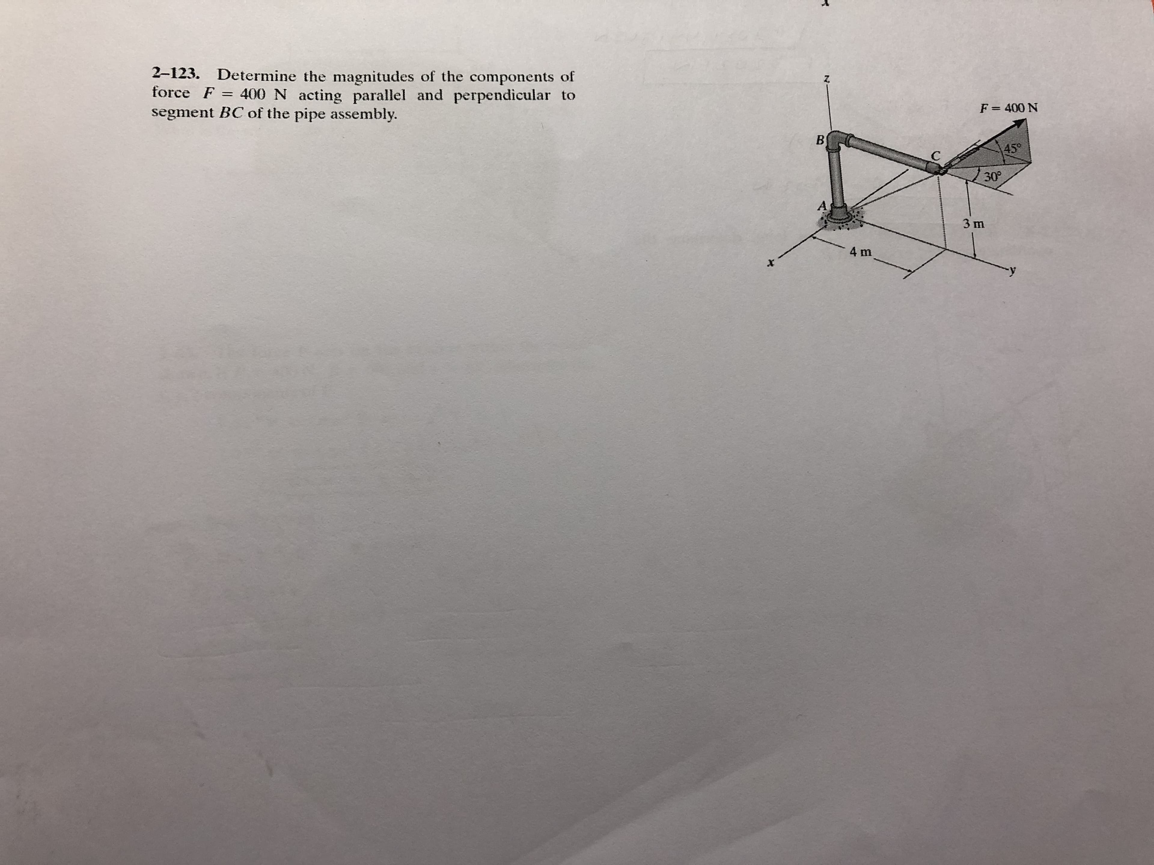 2-123. Determine the magnitudes of the components of
force F = 400 N acting parallel and perpendicular to
segment BC of the pipe assembly.
Z.
%3D
F = 400 N
%3D
B
45°
30°
As
3 m
