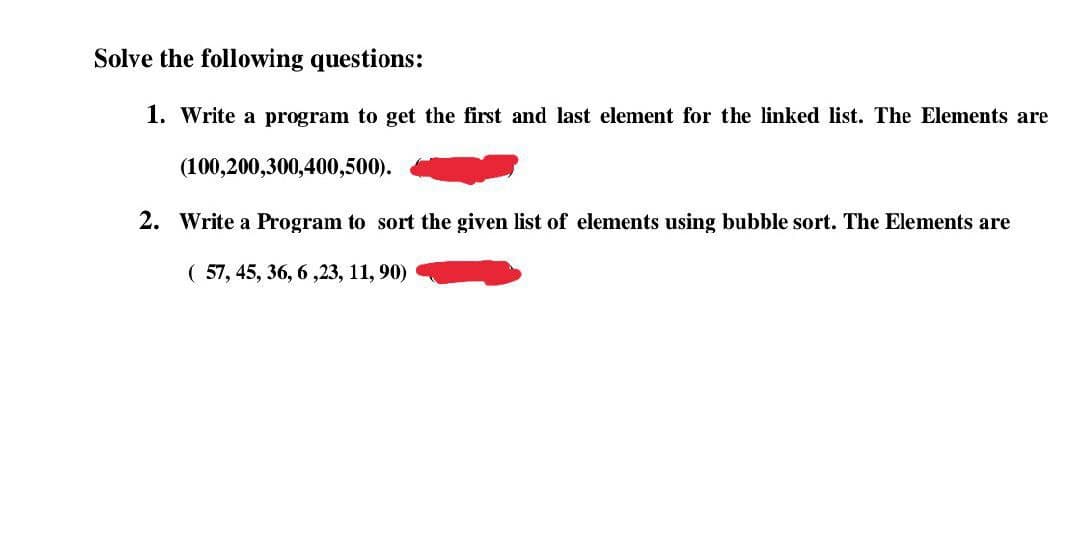 Solve the following questions:
1. Write a program to get the first and last element for the linked list. The Elements are
(100,200,300,400,500).
2. Write a Program to sort the given list of elements using bubble sort. The Elements are
( 57, 45, 36, 6 ,23, 11, 90)
