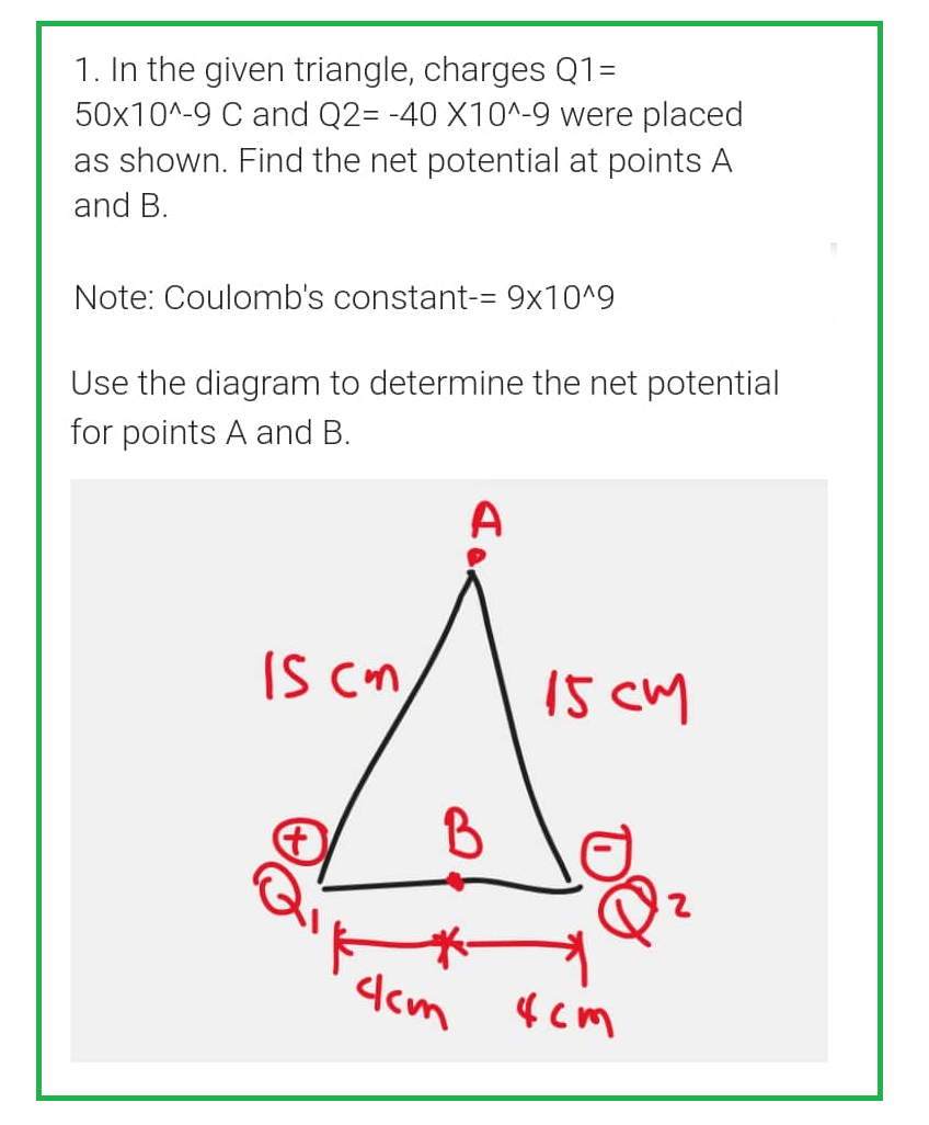 1. In the given triangle, charges Q1=
50x10^-9 C and Q2= -40 X10^-9 were placed
as shown. Find the net potential at points A
and B.
Note: Coulomb's constant-= 9x10^9
Use the diagram to determine the net potential
for points A and B.
IS cm
A
15 cm
dam xem