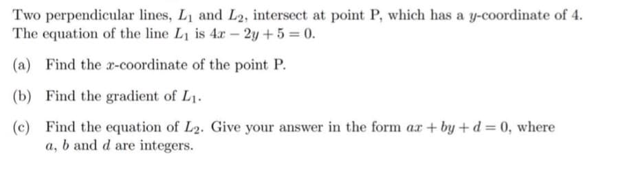 Two perpendicular lines, L1 and L2, intersect at point P, which has a y-coordinate of 4.
The equation of the line L1 is 4x – 2y + 5 = 0.
(a) Find the x-coordinate of the point P.
(b) Find the gradient of L1.
(c) Find the equation of L2. Give your answer in the form ax + by +d= 0, where
a, b and d are integers.
