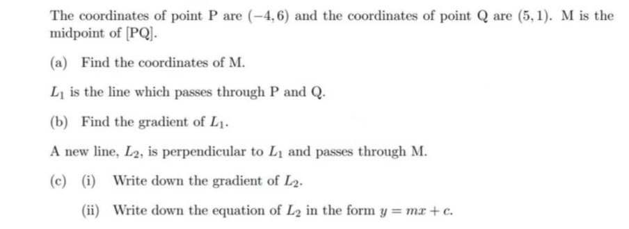 The coordinates of point P are (-4,6) and the coordinates of point Q are (5, 1). M is the
midpoint of [PQ].
(a) Find the coordinates of M.
L is the line which passes through P and Q.
(b) Find the gradient of L1.
A new line, L2, is perpendicular to L1 and passes through M.
(c)
(i) Write down the gradient of L2.
(ii) Write down the equation of L2 in the form y = mx + c.
