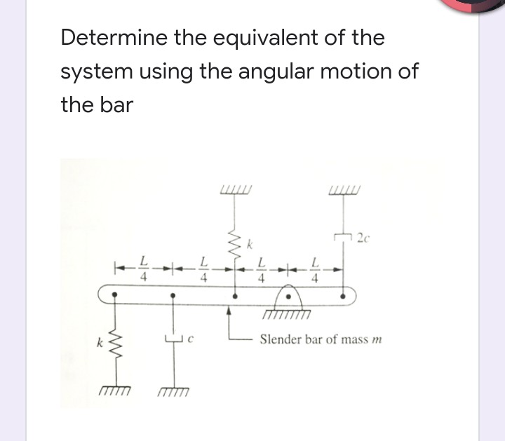 Determine the equivalent of the
system using the angular motion of
the bar
2c
k
L
4
4
4
4
Slender bar of mass m
