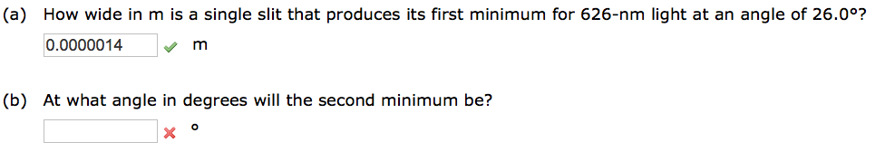 (a) How wide in m is a single slit that produces its first minimum for 626-nm light at an angle of 26.0°?
0.0000014
✓✔
m
(b) At what angle in degrees will the second minimum be?
X
O