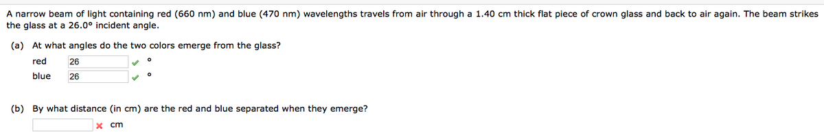 A narrow beam of light containing red (660 nm) and blue (470 nm) wavelengths travels from air through a 1.40 cm thick flat piece of crown glass and back to air again. The beam strikes
the glass at a 26.0° incident angle.
(a) At what angles do the two colors emerge from the glass?
red
26
blue 26
(b) By what distance (in cm) are the red and blue separated when they emerge?
X cm