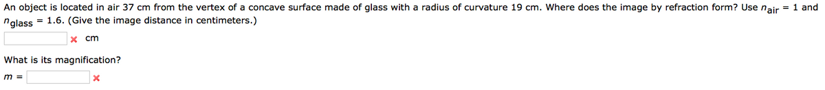 An object is located in air 37 cm from the vertex of a concave surface made of glass with a radius of curvature 19 cm. Where does the image by refraction form? Use nair = 1 and
nglass
= 1.6. (Give the image distance in centimeters.)
x cm
What is its magnification?
m =
X