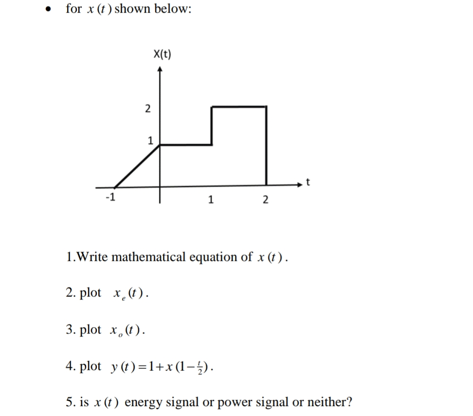 for x (t) shown below:
X(t)
2
1
-1
1
1.Write mathematical equation of x (t) .
2. plot x.(t).
3. plot x,(t).
4. plot y (t) =1+x (1-5).
5. is x (t) energy signal or power signal or neither?
