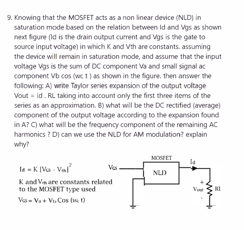 9. Knowing that the MOSFET acts as a non linear device (NLD) in
saturation mode based on the relation between Id and Vgs as shown
next figure (Id is the drain output current and Vgs is the gate to
source input voltage) in which K and Vth are constants. assuming
the device will remain in saturation mode, and assume that the input
voltage Vgs is the sum of DC component Va and small signal ac
component Vb cos (wc t ) as shown in the figure. then answer the
following: A) write Taylor series expansion of the output voltage
Vout = ld. RL taking into account only the first three items of the
series as an approximation. B) what will be the DC rectified (average)
component of the output voltage according to the expansion found
in A? C) what will be the frequency component of the remaining AC
harmonics ? D) can we use the NLD for AM modulation? explain
why?
MOSFET
Id
2
Id = K [Vcs - Vih
Vcs
NLD
K and Vrh are constants related
to the MOSFET type used
Vout
RI
Vcs = Va + Viɔ Cos (we t)
