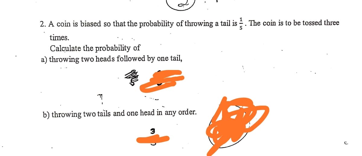 2. A coin is biased so that the probability of throwing a tail is . The coin is to be tossed three
times.
Calculate the probability of
a) throwing two heads followed by one tail,
b) throwing two tails and one head in
any
order.
3
C.
