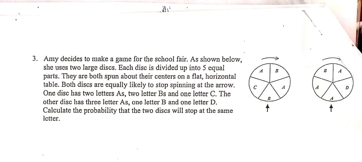 3. Amy decides to make a game for the school fair. As shown below,
she uses two large discs. Each disc is divided up into 5 equal
parts. They are both spun about their centers on a flat, horizontal
table. Both discs are equally likely to stop spinning at the arrow.
One disc has two letters As, two letter Bs and one letter C. The
other disc has three letter As, one letter B and one letter D.
Calculate the probability that the two discs will stop at the same
B
A
A
B
Ictter.
