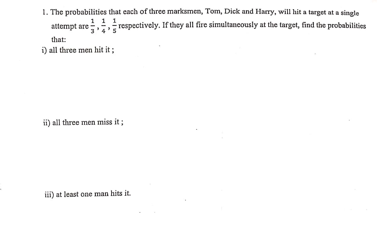 1. The probabilities that each of three marksmen, Tom, Dick and Harry, will hit a target at a single
1
1
1
attempt are
respectively. If they all fire simultaneously at the target, find the probabilities
that:
i) all three men hit it ;
ii) all three men miss it ;
iii) at least one man hits it.
