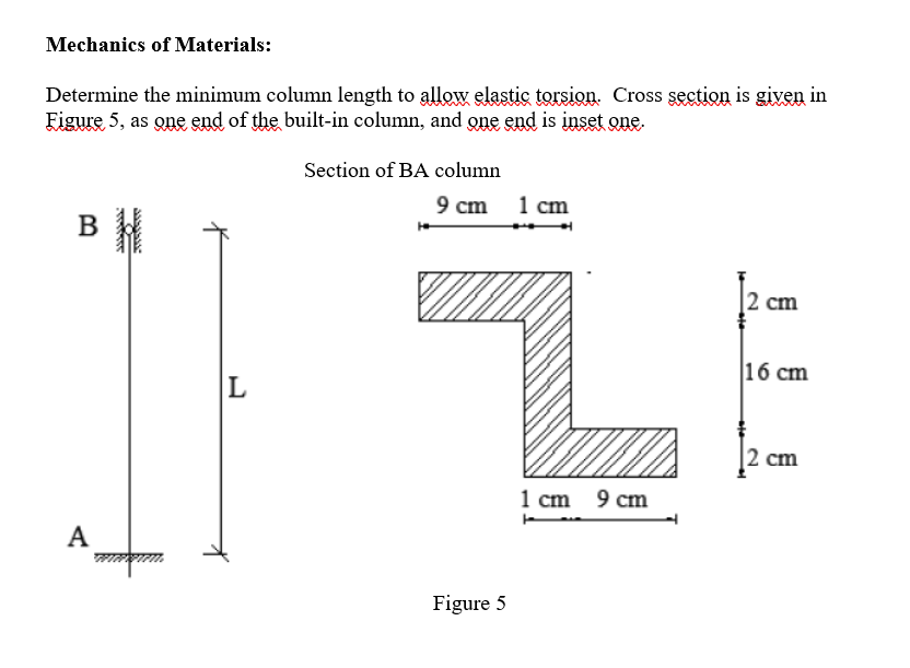 Determine the minimum column length to allow elastic torsion. Cross section is given in
Figure 5, as one end of the built-in column, and one end is inset one.
Section of BA column
9 cm 1 cm
B
2 cm
|16 сm
2 cm
1 cm 9 cm
А
