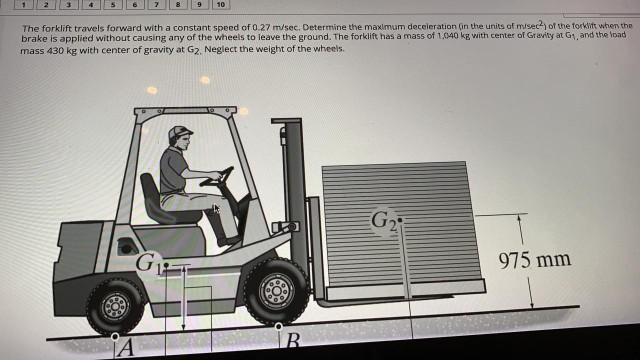 The forklift travels forward with a constant speed of 0.27 m/sec. Determine the maximum deceleration (in the units of misec) of the torklift when the
brake is applied without causing any of the wheels to leave the ground. The forklift has a mass of 1,040 kg with center of Gravity at G1, and the load
mass 430 kg with center of gravity at G2. Neglect the weight of the wheels.
G2
975 mm
B.
