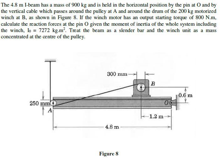 The 4.8 m I-beam has a mass of 900 kg and is held in the horizontal position by the pin at O and by
the vertical cable which passes around the pulley at A and around the drum of the 200 kg motorized
winch at B, as shown in Figure 8. If the winch motor has an output starting torque of 800 N.m,
calculate the reaction forces at the pin O given the moment of inertia of the whole system including
the winch, lo 7272 kg.m?. Treat the beam as a slender bar and the winch unit as a mass
concentrated at the centre of the pulley.
