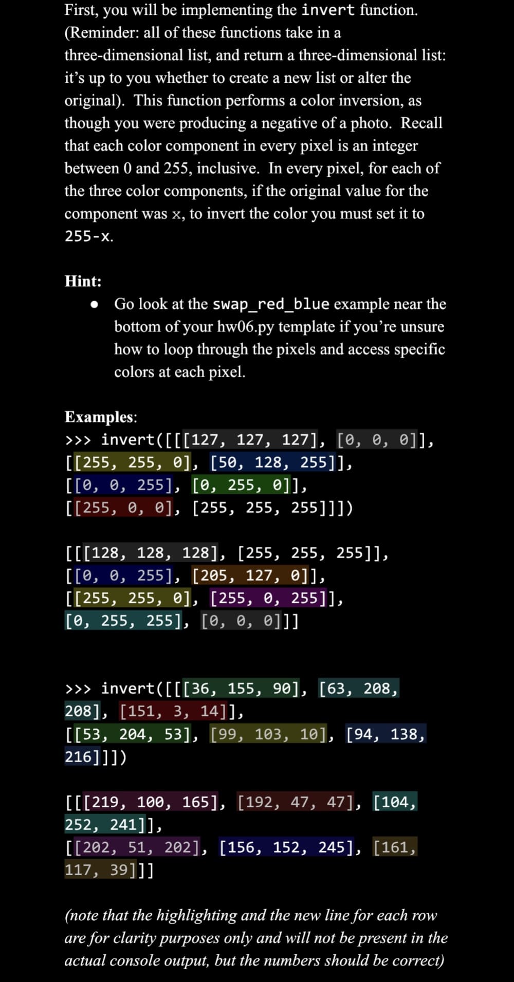First, you will be implementing the invert function.
(Reminder: all of these functions take in a
three-dimensional list, and return a three-dimensional list:
it's up to you whether to create a new list or alter the
original). This function performs a color inversion, as
though you were producing a negative of a photo. Recall
that each color component in every pixel is an integer
between 0 and 255, inclusive. In every pixel, for each of
the three color components, if the original value for the
component was x, to invert the color you must set it to
255-X.
Hint:
Go look at the swap_red_blue example near the
bottom of your hw06.py template if you're uns
unsure
how to loop through the pixels and access specific
colors at each pixel.
Examples:
>>> invert([[[127, 127, 127], [0, 0, 0]],
[[255, 255, 0], [50, 128, 255]],
[[0, 0, 255], [0, 255, 0]],
[[255, 0, 0], [255, 255, 255]]])
[[[128, 128, 128], [255, 255, 255]],
[[0, 0, 255], [205, 127, 0]],
[[255, 255, 0], [255, 0, 255]],
[0, 255, 255], [0, 0, 0]]]
>>> invert([[[36, 155, 90], [63, 208,
208], [151, 3, 14]],
[[53, 204, 53], [99, 103, 10], [94, 138,
216]]])
[[[219, 100, 165], [192, 47, 47], [104,
252, 241]],
[[202, 51, 202], [156, 152, 245], [161,
117, 39]]]
(note that the highlighting and the new line for each row
are for clarity purposes only and will not be present in the
actual console output, but the numbers should be correct)