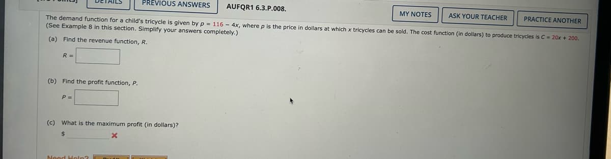 PREVIOUS ANSWERS
AUFQR1 6.3.P.008.
MY NOTES
ASK YOUR TEACHER
PRACTICE ANOTHER
The demand function for a child's tricycle is given by p= 116 - 4x, where p is the price in dollars at which x tricycles can be sold. The cost function (in dollars) to produce tricycles is C = 20x + 200.
(See Example 8 in this section. Simplify your answers completely.)
(a) Find the revenue function, R.
R =
(b) Find the profit function, P.
P=
(c) What is the maximum profit (in dollars)?
$
x
Need Help?