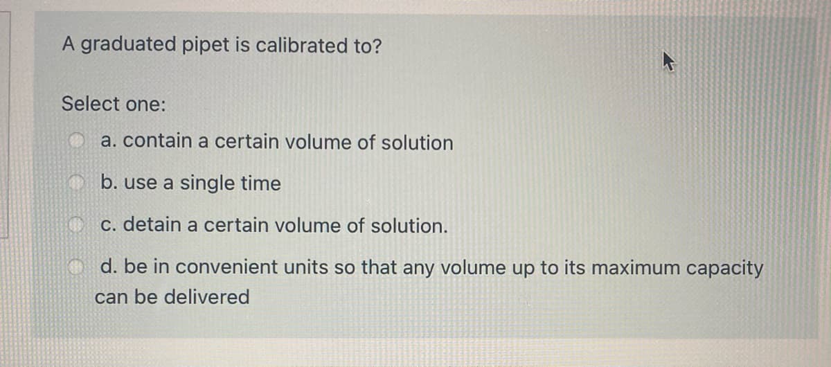 A graduated pipet is calibrated to?
Select one:
a. contain a certain volume of solution
O b. use a single time
c. detain a certain volume of solution.
O d. be in convenient units so that any volume up to its maximum capacity
can be delivered
