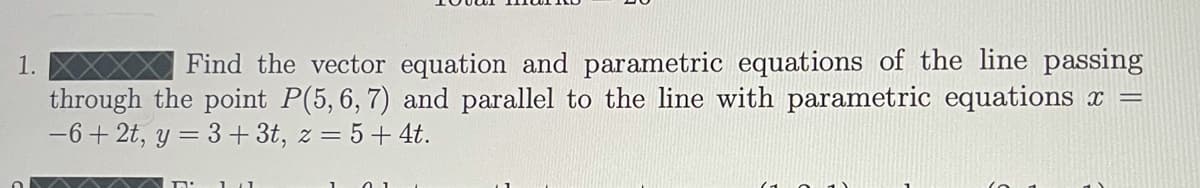 1.
Find the vector equation and parametric equations of the line passing
through the point P(5,6, 7) and parallel to the line with parametric equations r =
-6+ 2t, y = 3 + 3t, z = 5+ 4t.
