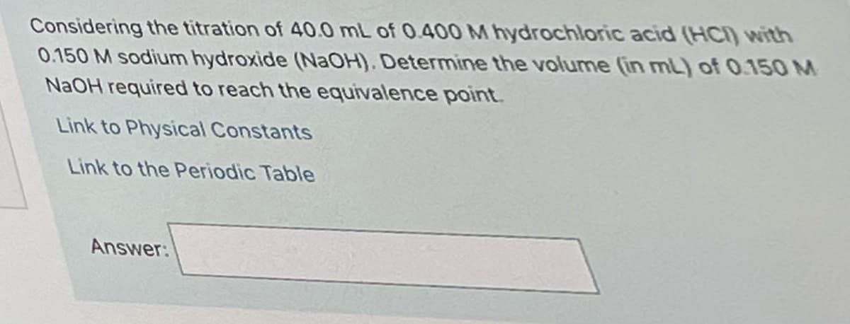 Considering the titration of 40.0 mL of 0.400 M hydrochloric acid (HCI) with
0.150 M sodium hydroxide (NAOH). Determine the volume (in mL) of 0.150 M
NAOH required to reach the equivalence point.
Link to Physical Constants
Link to the Periodic Table
Answer:
