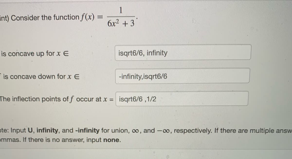 1
int) Consider the function f(x) =
6x2 + 3
is concave up for x E
isqrt6/6, infinity
is concave down for x E
-infinity, isqrt6/6
The inflection points of f occur at x = isqrt6/6 ,1/2
ote: Input U, infinity, and -infinity for union, oo, and -o, respectively. If there are multiple answ
ommas. If there is no answer, input none.
