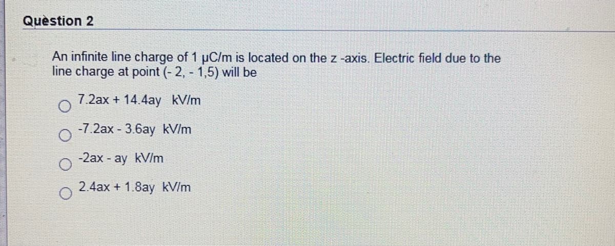 Question 2
An infinite line charge of 1 uC/m is located on the z -axis. Electric field due to the
line charge at point (- 2, - 1,5) will be
7.2ax + 14.4ay kV/m
-7.2ax - 3.6ay kV/m
-2ax ay kV/m
2.4ax + 1.8ay kV/m
