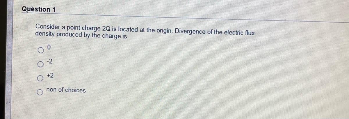 Question 1
Consider a point charge 2Q is located at the origin. Divergence of the electric flux
density produced by the charge is
-2
+2
non of choices
