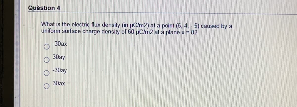 Question 4
What is the electric flux density (in µC/m2) at a point (6, 4, - 5) caused by a
uniform surface charge density of 60 µC/m2 at a plane x = 8?
-30ax
30ay
-30ay
30ax
O O
