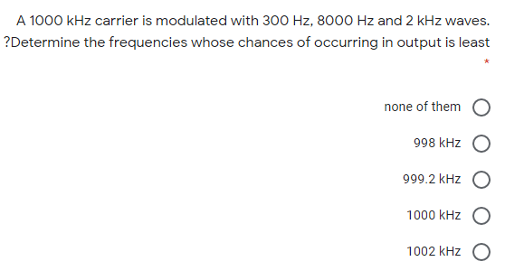 A 1000 kHz carrier is modulated with 300 Hz, 8000 Hz and 2 kHz waves.
?Determine the frequencies whose chances of occurring in output is least
none of them
998 kHz
999.2 kHz
1000 kHz O
1002 kHz O
