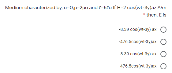 Medium characterized by, o=0,µ=2µ0 and e=5€o If H=2 cos(wt-3y)az A/m
* then, E is
-8.39 cos(wt-3y) ax
-476.5cos(wt-3y)ax
8.39 cos(wt-3y) ax
476.5cos(wt-3y)ax
