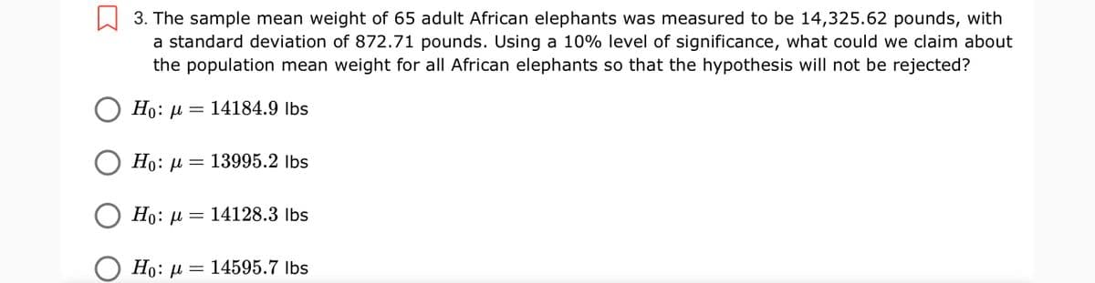 W 3. The sample mean weight of 65 adult African elephants was measured to be 14,325.62 pounds, with
a standard deviation of 872.71 pounds. Using a 10% level of significance, what could we claim about
the population mean weight for all African elephants so that the hypothesis will not be rejected?
Ho: µ =
14184.9 Ibs
Ho: µ = 13995.2 lbs
Но: — 14128.3 lbs
Ho: µ = 14595.7 Ibs
