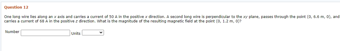 Question 12
One long wire lies along an x axis and carries a current of 50 A in the positive x direction. A second long wire is perpendicular to the xy plane, passes through the point (0, 6.6 m, 0), and
carries a current of 68 A in the positive z direction. What is the magnitude of the resulting magnetic field at the point (0, 1.2 m, 0)?
Number
Units
