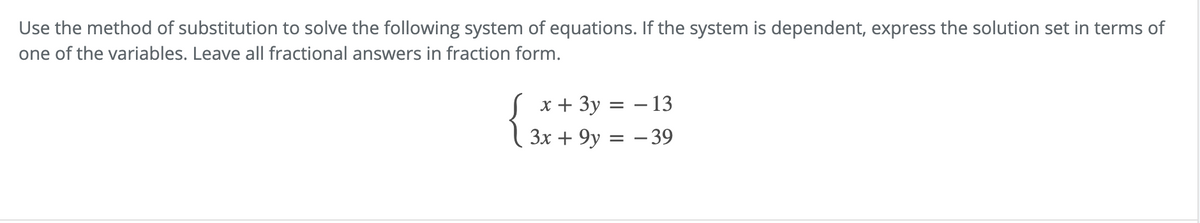Use the method of substitution to solve the following system of equations. If the system is dependent, express the solution set in terms of
one of the variables. Leave all fractional answers in fraction form.
x + 3y = – 13
| 3x + 9y = - 39
