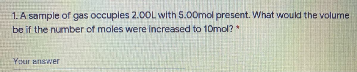 1. A sample of gas occupies 2.00L with 5.00mol present. What would the volume
be if the number of moles were increased to 10mol? *
Your answer
