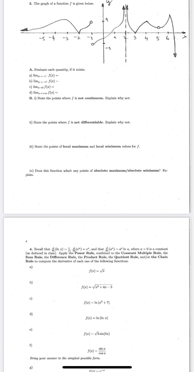 3. The graph of a function f is given below.
-5 -4
-3 -2
3
4
5
A. Evaluate each quantity, if it exists:
a) lim,1- S(z) =
b) lim,-1+ f(z) =
c) lim,-0 f(z) =
d) lim, f(z) =
B. i) State the points where f is not continuous. Explain why not.
ii) State the points where f is not differentiable. Explain why not.
iii) State the points of local maximum and local minimum values for f
iv) Does this function admit any points of absolute maximum/absolute minimum? Ex-
plain.
4. Recall that 4 (In z) = 1, () = e, and that (a") = a" In a, where a> 0 is a constant
(as deduced in class). Apply the Power Rule, combined to the Constant Multiple Rule, the
Sum Rule, the Difference Rule, the Product Rule, the Quotient Rule, and/or the Chain
Rule to compute the derivative of each one of the following functions:
a)
(=) = V=
b)
S(2) = V=+ 4z – 5
c)
f(2) = In (z² + 7)
d)
f(z) = In (In z)
e)
f(z) = /3sin(5z)
f)
sin z
f(2) =
cosz
Bring your answer to the simplest possible form.
g)
flz) =
