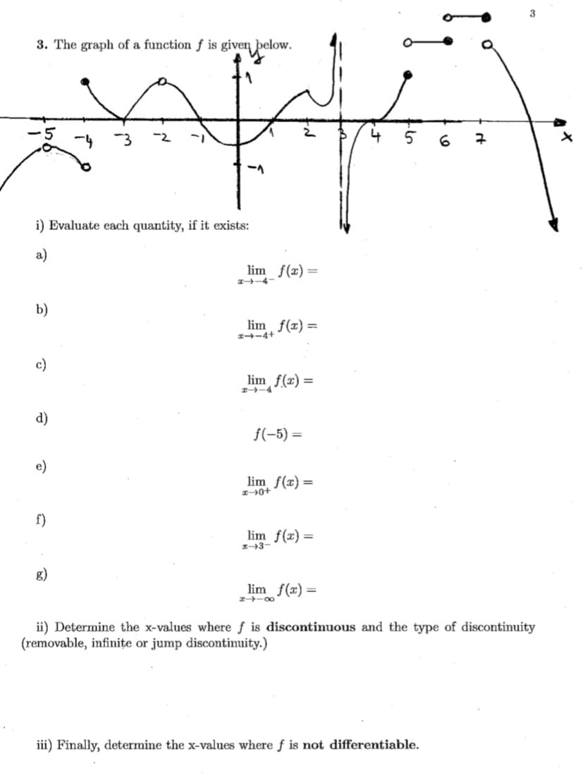 3
3. The graph of a function ƒ is given below.
-3
-2
i) Evaluate each quantity, if it exists:
a)
lim f(x)=
a-4
b)
lim f(x) =
1-4+
c)
lim f(x) =
d)
f(-5) =
e)
lim f(x) =
f)
lim f(x) =
g)
lim f(x) =
-00
ii) Determine the x-values where f is discontinuous and the type of discontinuity
(removable, infinițe or jump discontinuity.)
iii) Finally, determine the x-values where f is not differentiable.
