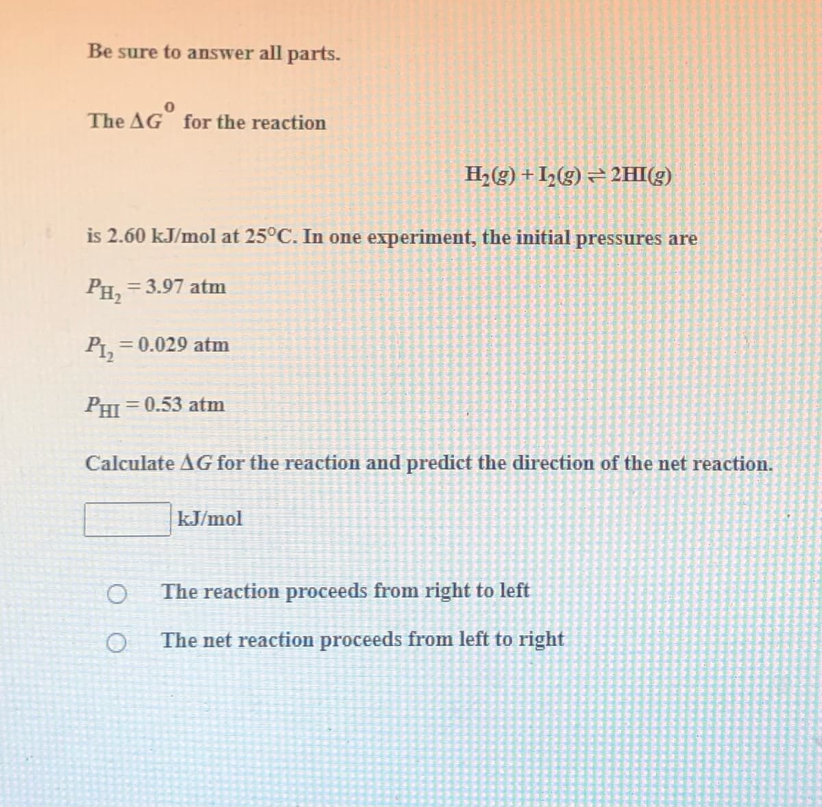Be sure to answer all parts.
The AG for the reaction
H2(g) + I,(g) = 2HI(g)
is 2.60 kJ/mol at 25°C. In one experiment, the initial pressures are
PH2
= 3.97 atm
= 0.029 atm
PHI = 0.53 atm
Calculate AG for the reaction and predict the direction of the net reaction.
kJ/mol
The reaction proceeds from right to left
The net reaction proceeds from left to right
