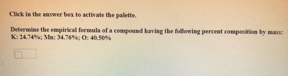 Click in the answer box to activate the palette.
Determine the empirical formula of a compound having the following percent composition by mass:
K: 24.74%; Mn: 34.76%; O: 40.50%
