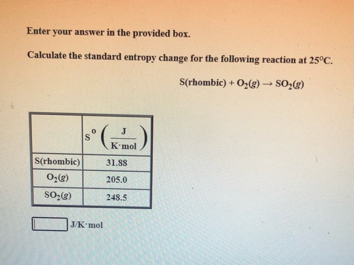 Enter your answer in the provided box.
Calculate the standard entropy change for the following reaction at 25°C.
S(rhombic) + O2(g) SO2(g)
J
Kmol
S(rhombic)
31.88
205.0
SO-(g)
248.5
J/K mol
