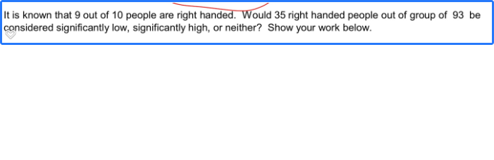 It is known that 9 out of 10 people are right handed. Would 35 right handed people out of group of 93 be
considered significantly low, significantly high, or neither? Show your work below.
